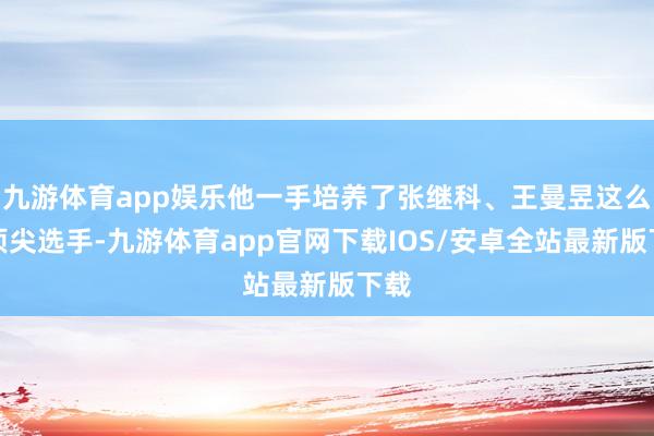 九游体育app娱乐他一手培养了张继科、王曼昱这么的顶尖选手-九游体育app官网下载IOS/安卓全站最新版下载