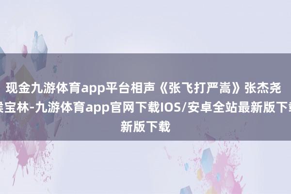 现金九游体育app平台相声《张飞打严嵩》张杰尧 侯宝林-九游体育app官网下载IOS/安卓全站最新版下载