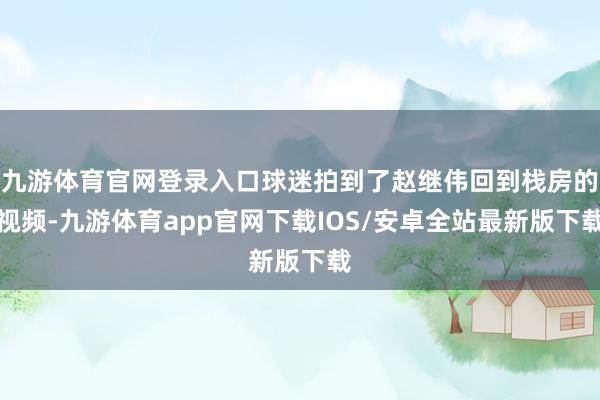 九游体育官网登录入口球迷拍到了赵继伟回到栈房的视频-九游体育app官网下载IOS/安卓全站最新版下载