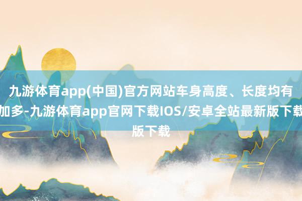 九游体育app(中国)官方网站车身高度、长度均有加多-九游体育app官网下载IOS/安卓全站最新版下载