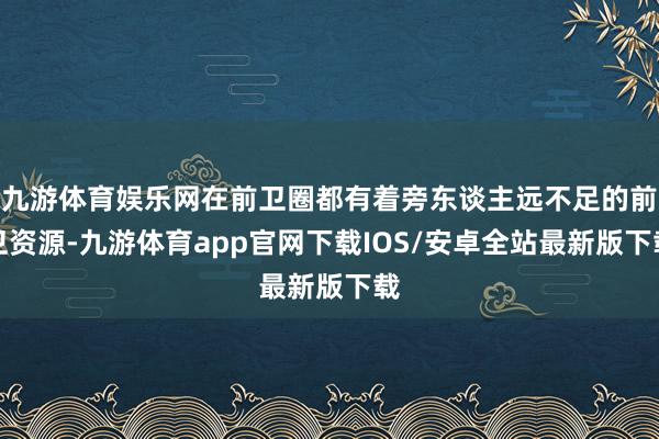 九游体育娱乐网在前卫圈都有着旁东谈主远不足的前卫资源-九游体育app官网下载IOS/安卓全站最新版下载