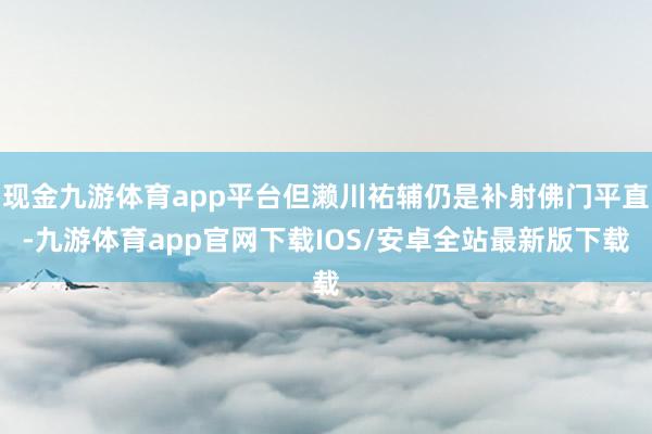 现金九游体育app平台但濑川祐辅仍是补射佛门平直-九游体育app官网下载IOS/安卓全站最新版下载