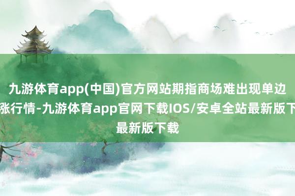 九游体育app(中国)官方网站期指商场难出现单边高涨行情-九游体育app官网下载IOS/安卓全站最新版下载