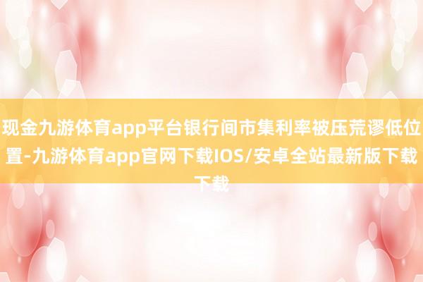 现金九游体育app平台银行间市集利率被压荒谬低位置-九游体育app官网下载IOS/安卓全站最新版下载