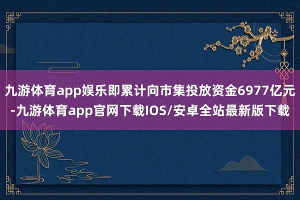 九游体育app娱乐即累计向市集投放资金6977亿元-九游体育app官网下载IOS/安卓全站最新版下载