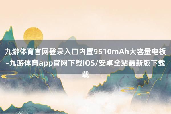 九游体育官网登录入口内置9510mAh大容量电板-九游体育app官网下载IOS/安卓全站最新版下载