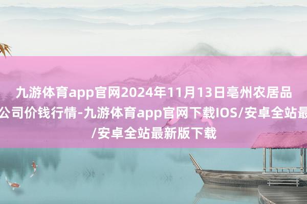 九游体育app官网2024年11月13日亳州农居品有限株连公司价钱行情-九游体育app官网下载IOS/安卓全站最新版下载