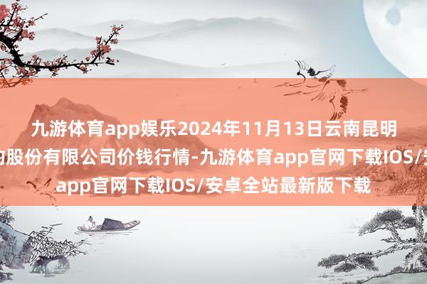 九游体育app娱乐2024年11月13日云南昆明呈贡龙城农产物目的股份有限公司价钱行情-九游体育app官网下载IOS/安卓全站最新版下载