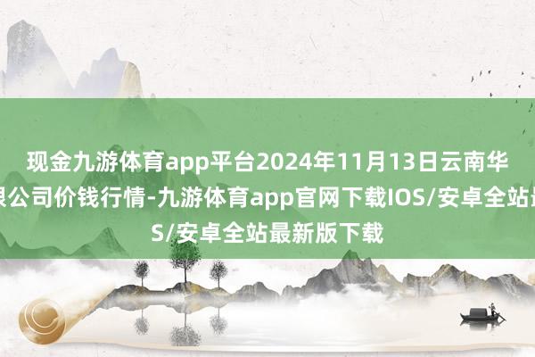 现金九游体育app平台2024年11月13日云南华潮实业有限公司价钱行情-九游体育app官网下载IOS/安卓全站最新版下载