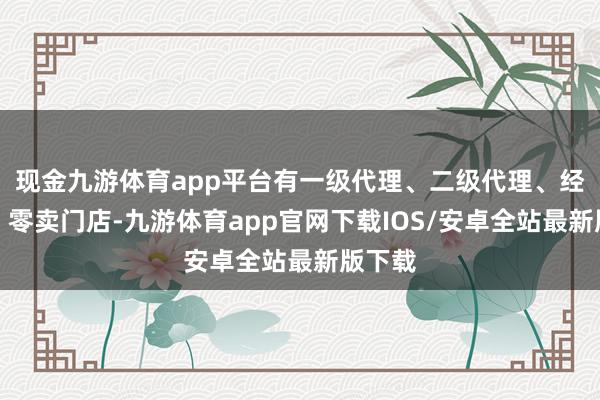 现金九游体育app平台有一级代理、二级代理、经销商、零卖门店-九游体育app官网下载IOS/安卓全站最新版下载