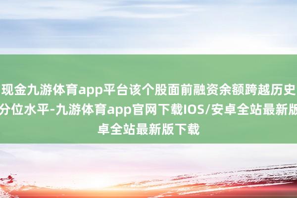 现金九游体育app平台该个股面前融资余额跨越历史90%分位水平-九游体育app官网下载IOS/安卓全站最新版下载