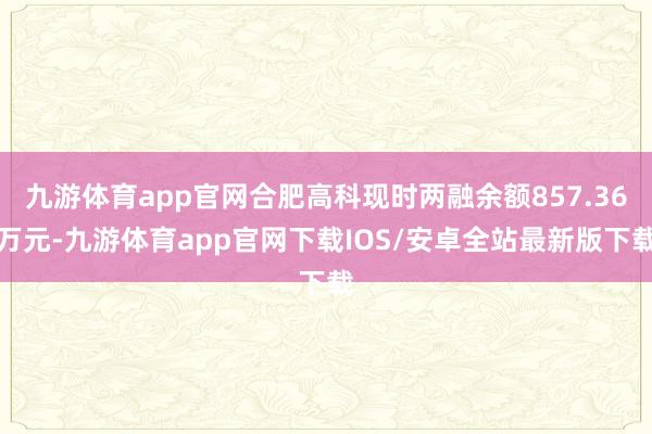 九游体育app官网合肥高科现时两融余额857.36万元-九游体育app官网下载IOS/安卓全站最新版下载