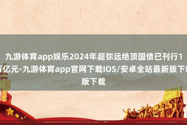 九游体育app娱乐2024年超弥远绝顶国债已刊行1万亿元-九游体育app官网下载IOS/安卓全站最新版下载