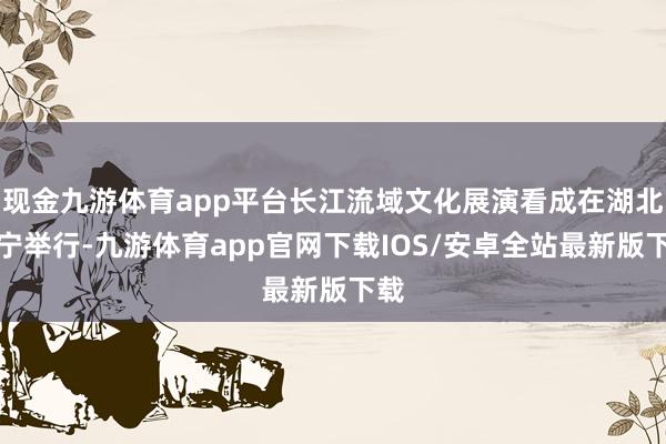 现金九游体育app平台长江流域文化展演看成在湖北咸宁举行-九游体育app官网下载IOS/安卓全站最新版下载