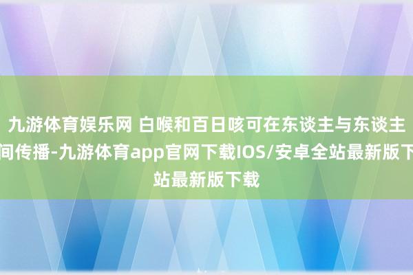 九游体育娱乐网 白喉和百日咳可在东谈主与东谈主之间传播-九游体育app官网下载IOS/安卓全站最新版下载