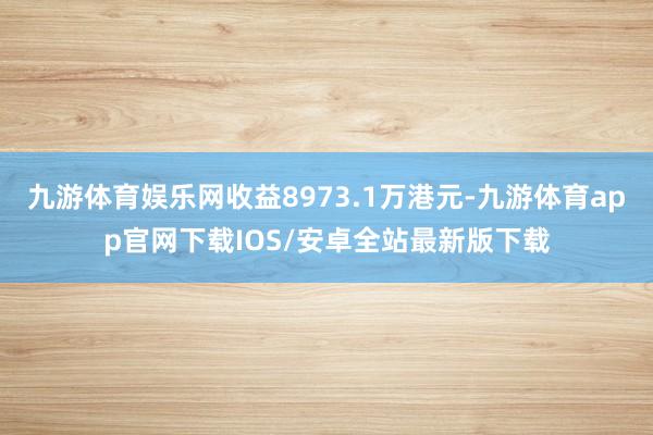 九游体育娱乐网收益8973.1万港元-九游体育app官网下载IOS/安卓全站最新版下载