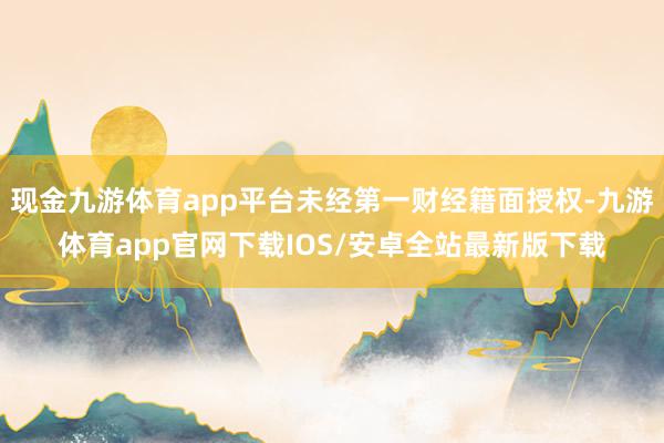 现金九游体育app平台未经第一财经籍面授权-九游体育app官网下载IOS/安卓全站最新版下载