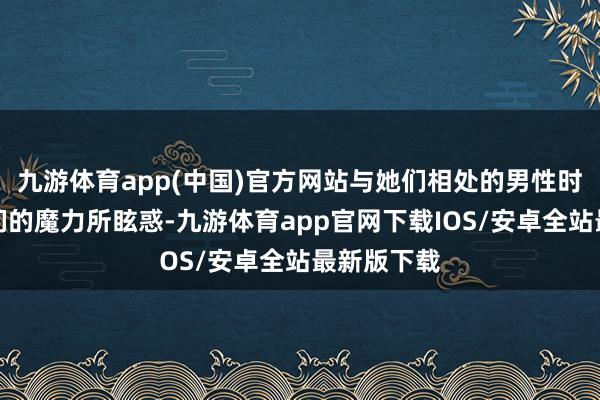 九游体育app(中国)官方网站与她们相处的男性时常会被她们的魔力所眩惑-九游体育app官网下载IOS/安卓全站最新版下载