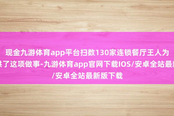 现金九游体育app平台扫数130家连锁餐厅王人为客户提供了这项做事-九游体育app官网下载IOS/安卓全站最新版下载