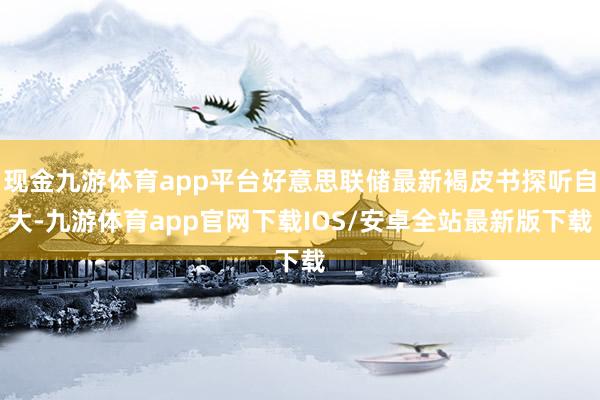 现金九游体育app平台好意思联储最新褐皮书探听自大-九游体育app官网下载IOS/安卓全站最新版下载