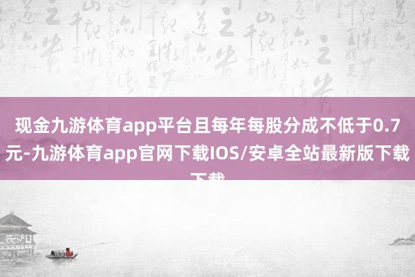 现金九游体育app平台且每年每股分成不低于0.7元-九游体育app官网下载IOS/安卓全站最新版下载