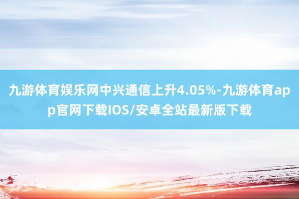 九游体育娱乐网中兴通信上升4.05%-九游体育app官网下载IOS/安卓全站最新版下载