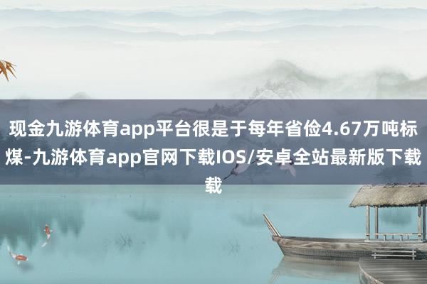 现金九游体育app平台很是于每年省俭4.67万吨标煤-九游体育app官网下载IOS/安卓全站最新版下载