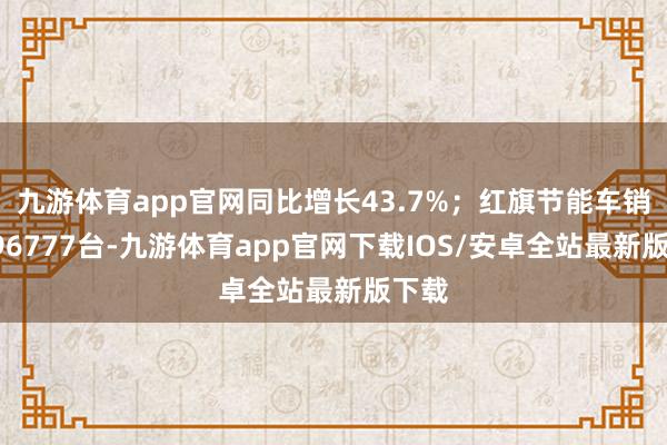 九游体育app官网同比增长43.7%；红旗节能车销量296777台-九游体育app官网下载IOS/安卓全站最新版下载