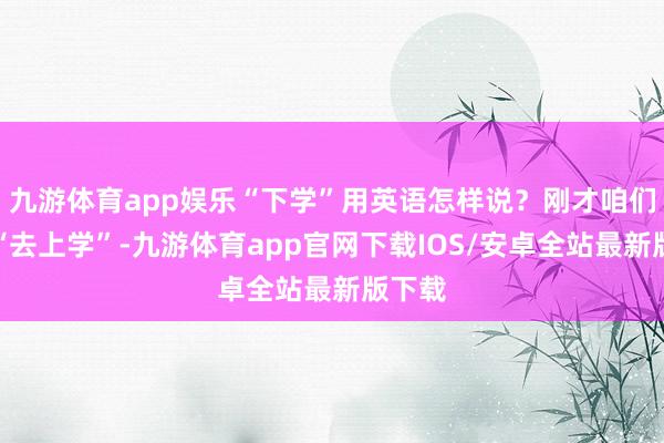 九游体育app娱乐“下学”用英语怎样说？刚才咱们学了“去上学”-九游体育app官网下载IOS/安卓全站最新版下载