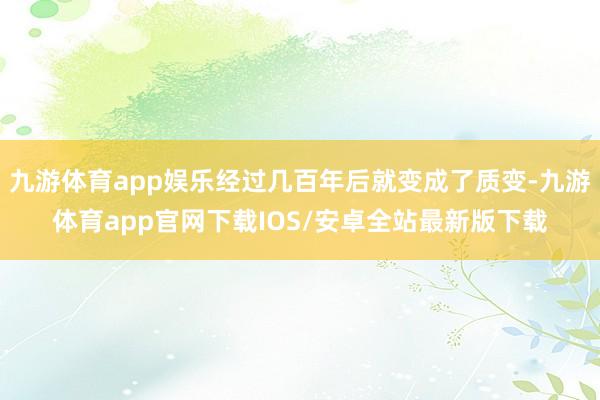 九游体育app娱乐经过几百年后就变成了质变-九游体育app官网下载IOS/安卓全站最新版下载