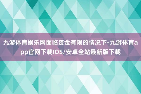 九游体育娱乐网面临资金有限的情况下-九游体育app官网下载IOS/安卓全站最新版下载