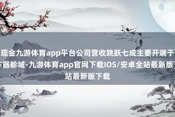 现金九游体育app平台公司营收跳跃七成主要开端于工作器畛域-九游体育app官网下载IOS/安卓全站最新版下载