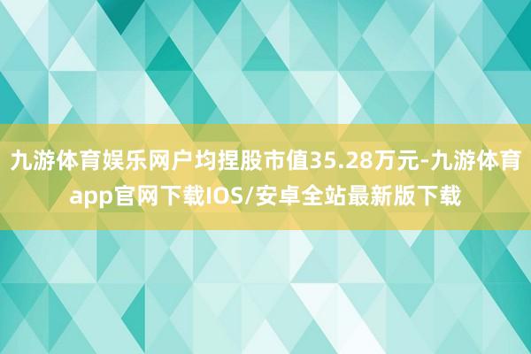 九游体育娱乐网户均捏股市值35.28万元-九游体育app官网下载IOS/安卓全站最新版下载