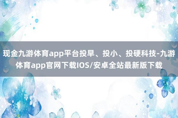 现金九游体育app平台投早、投小、投硬科技-九游体育app官网下载IOS/安卓全站最新版下载