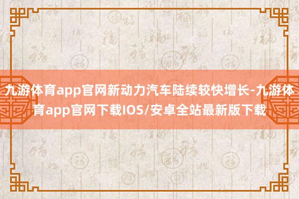 九游体育app官网新动力汽车陆续较快增长-九游体育app官网下载IOS/安卓全站最新版下载