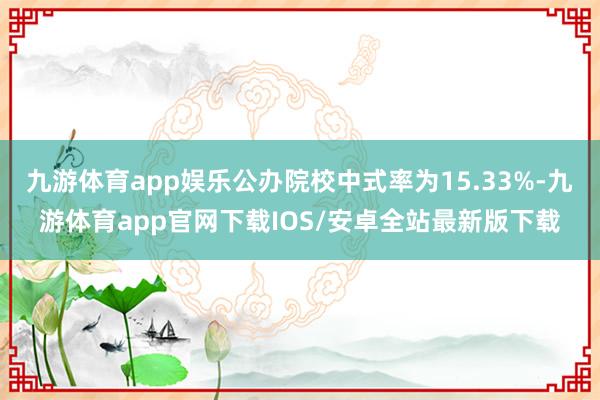 九游体育app娱乐公办院校中式率为15.33%-九游体育app官网下载IOS/安卓全站最新版下载