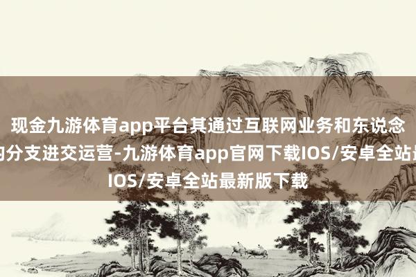 现金九游体育app平台其通过互联网业务和东说念主工智能均分支进交运营-九游体育app官网下载IOS/安卓全站最新版下载