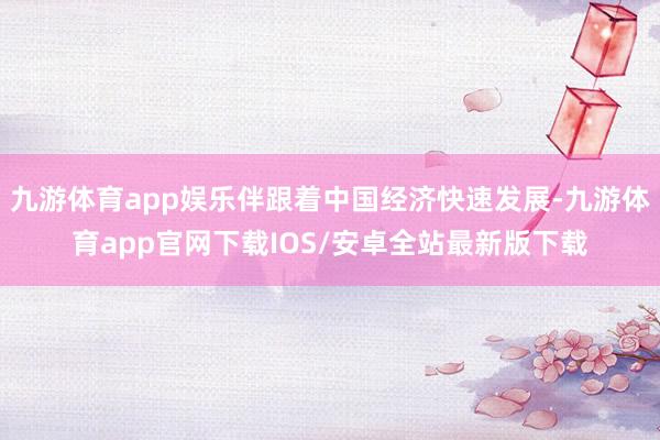 九游体育app娱乐伴跟着中国经济快速发展-九游体育app官网下载IOS/安卓全站最新版下载