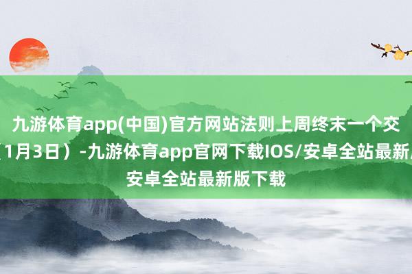 九游体育app(中国)官方网站法则上周终末一个交昔时（1月3日）-九游体育app官网下载IOS/安卓全站最新版下载