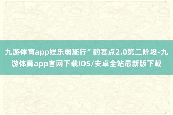 九游体育app娱乐弱施行”的赛点2.0第二阶段-九游体育app官网下载IOS/安卓全站最新版下载