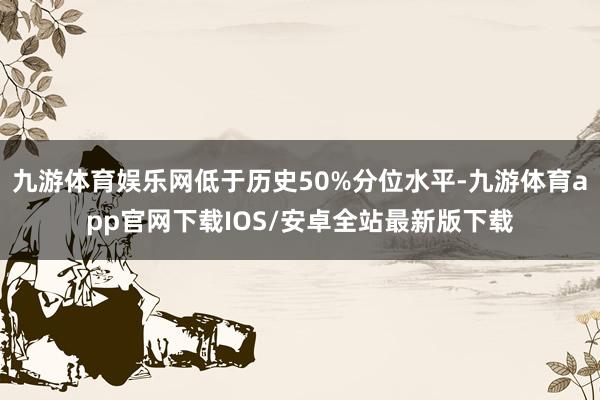 九游体育娱乐网低于历史50%分位水平-九游体育app官网下载IOS/安卓全站最新版下载