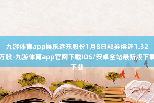 九游体育app娱乐远东股份1月8日融券偿还1.32万股-九游体育app官网下载IOS/安卓全站最新版下载