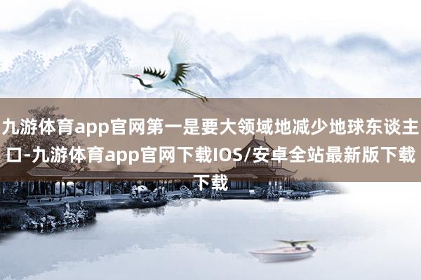 九游体育app官网第一是要大领域地减少地球东谈主口-九游体育app官网下载IOS/安卓全站最新版下载