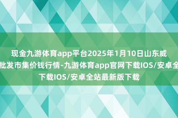 现金九游体育app平台2025年1月10日山东威海市农副居品批发市集价钱行情-九游体育app官网下载IOS/安卓全站最新版下载