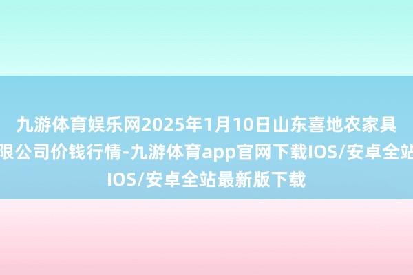 九游体育娱乐网2025年1月10日山东喜地农家具阛阓处分有限公司价钱行情-九游体育app官网下载IOS/安卓全站最新版下载