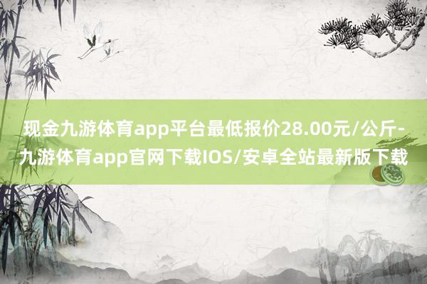 现金九游体育app平台最低报价28.00元/公斤-九游体育app官网下载IOS/安卓全站最新版下载