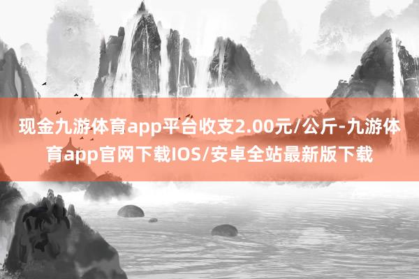 现金九游体育app平台收支2.00元/公斤-九游体育app官网下载IOS/安卓全站最新版下载