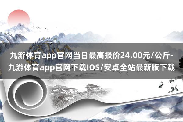 九游体育app官网当日最高报价24.00元/公斤-九游体育app官网下载IOS/安卓全站最新版下载