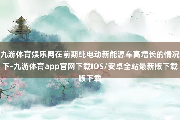 九游体育娱乐网在前期纯电动新能源车高增长的情况下-九游体育app官网下载IOS/安卓全站最新版下载