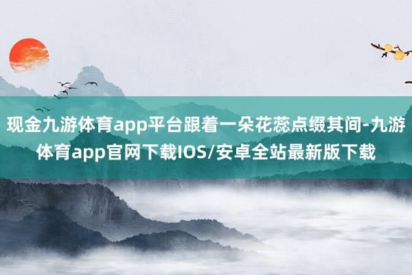 现金九游体育app平台跟着一朵花蕊点缀其间-九游体育app官网下载IOS/安卓全站最新版下载